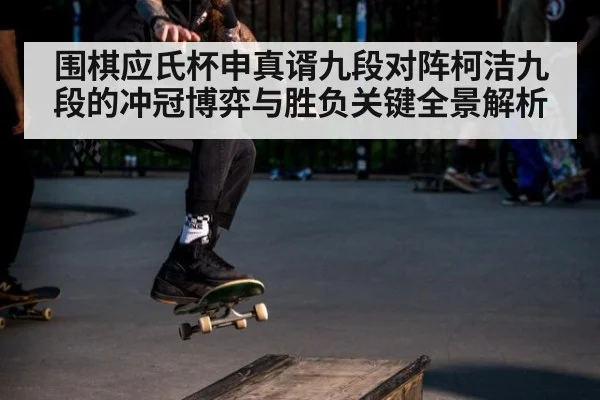 围棋应氏杯申真谞九段对阵柯洁九段的冲冠博弈与胜负关键全景解析